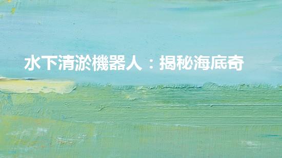 水下清淤機器人：揭秘海底奇跡，重塑水域生態(tài)！